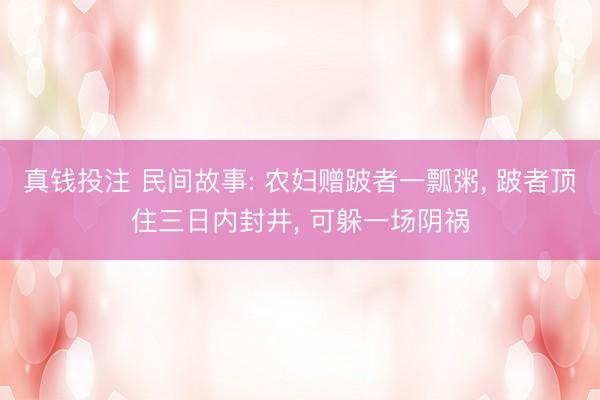 真钱投注 民间故事: 农妇赠跛者一瓢粥， 跛者顶住三日内封井， 可躲一场阴祸