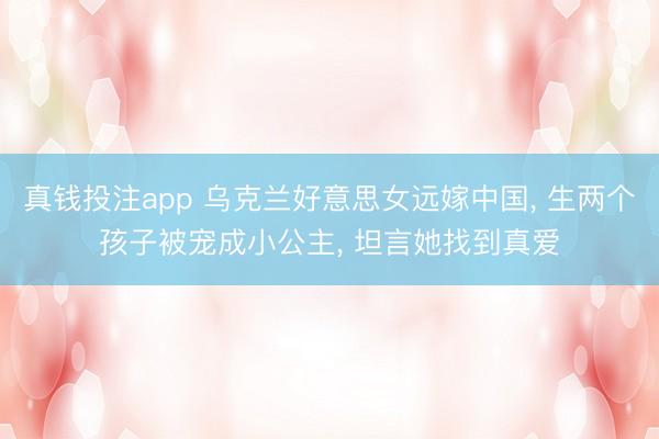 真钱投注app 乌克兰好意思女远嫁中国， 生两个孩子被宠成小公主， 坦言她找到真爱