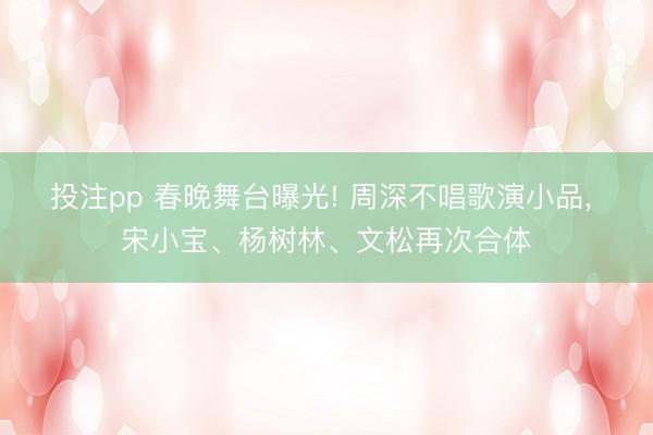 投注pp 春晚舞台曝光! 周深不唱歌演小品， 宋小宝、杨树林、文松再次合体