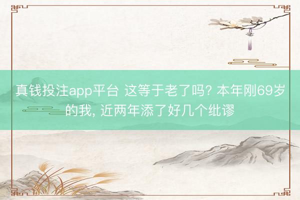 真钱投注app平台 这等于老了吗? 本年刚69岁的我， 近两年添了好几个纰谬