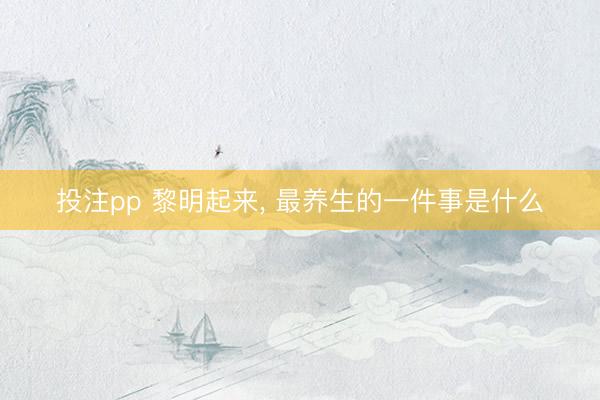 投注pp 黎明起来， 最养生的一件事是什么