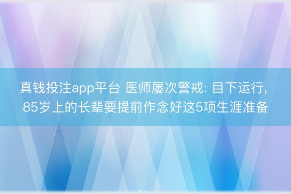 真钱投注app平台 医师屡次警戒: 目下运行， 85岁上的长辈要提前作念好这5项生涯准备