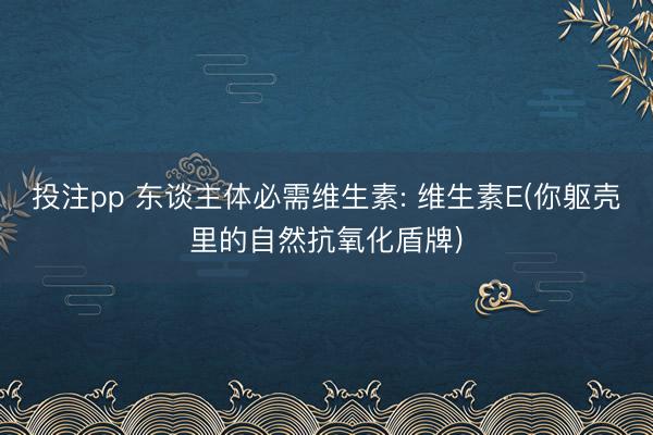 投注pp 东谈主体必需维生素: 维生素E(你躯壳里的自然抗氧化盾牌)