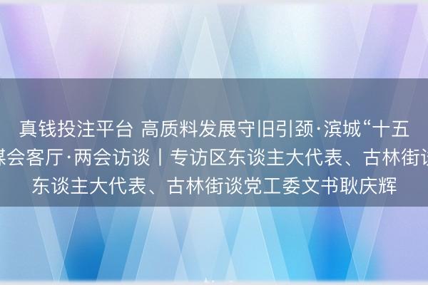 真钱投注平台 高质料发展守旧引颈·滨城“十五五”奋进开新局 融媒会客厅·两会访谈丨专访区东谈主大代表、古林街谈党工委文书耿庆辉