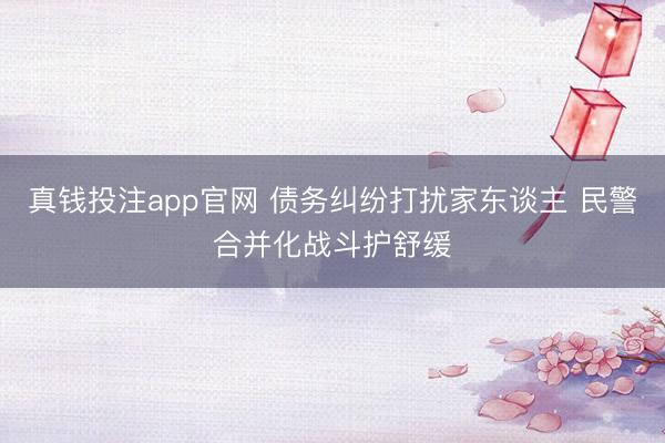 真钱投注app官网 债务纠纷打扰家东谈主 民警合并化战斗护舒缓