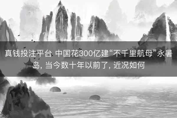 真钱投注平台 中国花300亿建“不千里航母”永暑岛， 当今数十年以前了， 近况如何