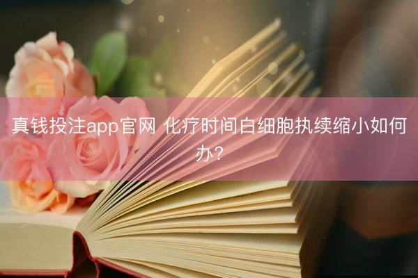 真钱投注app官网 化疗时间白细胞执续缩小如何办?