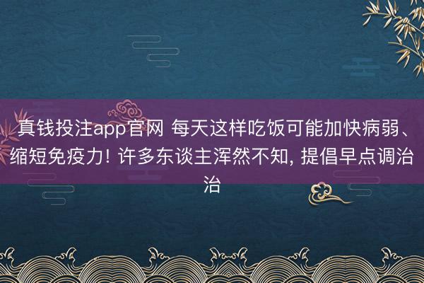 真钱投注app官网 每天这样吃饭可能加快病弱、缩短免疫力! 许多东谈主浑然不知， 提倡早点调治
