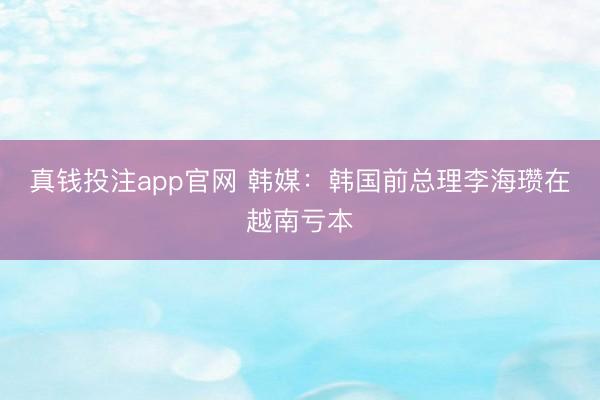 真钱投注app官网 韩媒：韩国前总理李海瓒在越南亏本