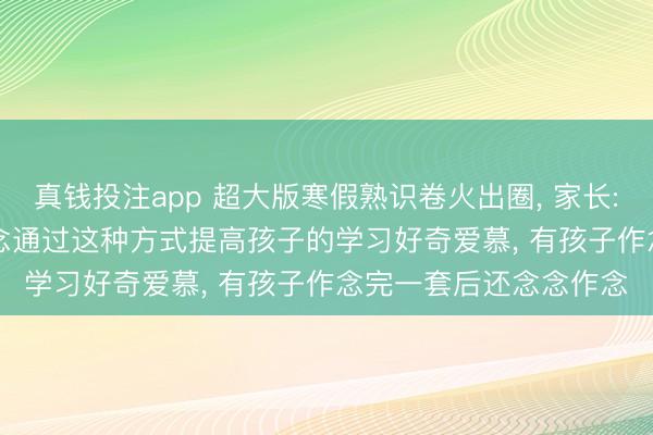 真钱投注app 超大版寒假熟识卷火出圈， 家长: 打印一张需15元， 念念通过这种方式提高孩子的学习好奇爱慕， 有孩子作念完一套后还念念作念