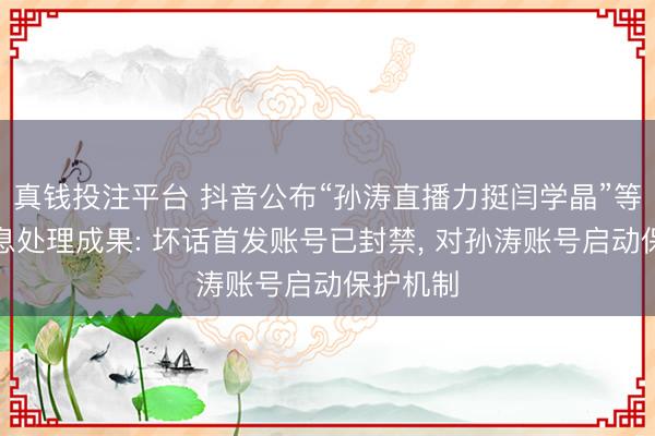 真钱投注平台 抖音公布“孙涛直播力挺闫学晶”等虚伪信息处理成果: 坏话首发账号已封禁, 对孙涛账号启动保护机制