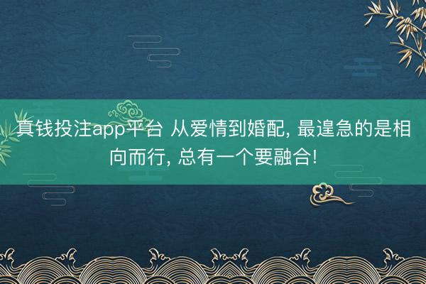 真钱投注app平台 从爱情到婚配， 最遑急的是相向而行， 总有一个要融合!