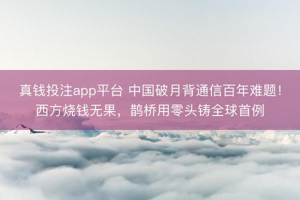 真钱投注app平台 中国破月背通信百年难题!西方烧钱无果,鹊桥用零头铸全球首例