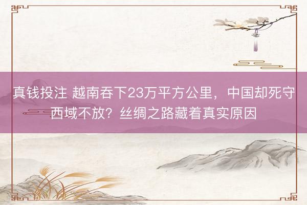 真钱投注 越南吞下23万平方公里，中国却死守西域不放？丝绸之路藏着真实原因