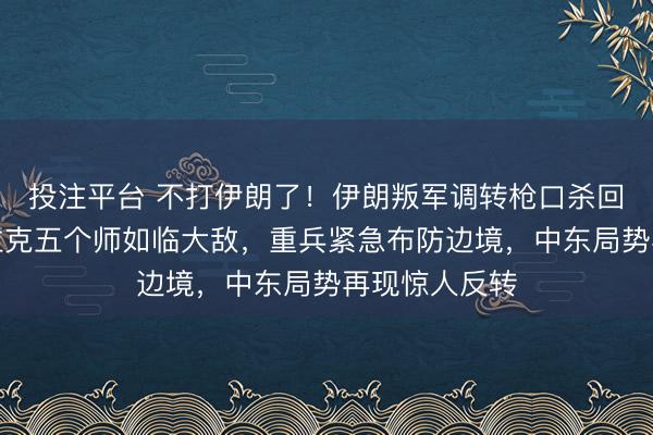投注平台 不打伊朗了！伊朗叛军调转枪口杀回叙利亚，伊拉克五个师如临大敌，重兵紧急布防边境，中东局势再现惊人反转
