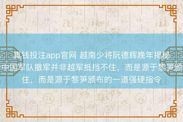 真钱投注app官网 越南少将阮德辉晚年揭秘对越反击战真相,中国军队撤军并非越军抵挡不住,而是源于黎笋颁布的一道强硬指令