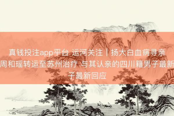 真钱投注app平台 运河关注｜扬大白血病寻亲女孩周和瑶转运至苏州治疗 与其认亲的四川籍男子最新回应