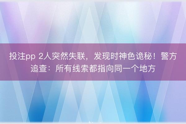 投注pp 2人突然失联，发现时神色诡秘！警方追查：所有线索都指向同一个地方