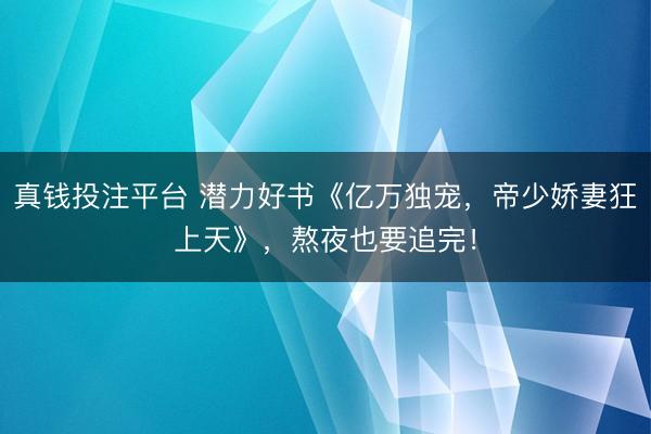 真钱投注平台 潜力好书《亿万独宠，帝少娇妻狂上天》，熬夜也要追完！