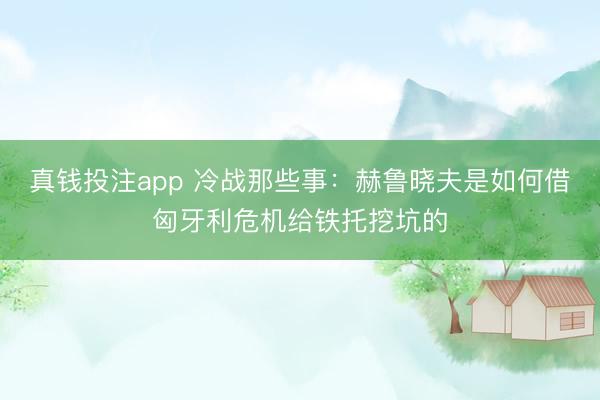 真钱投注app 冷战那些事：赫鲁晓夫是如何借匈牙利危机给铁托挖坑的
