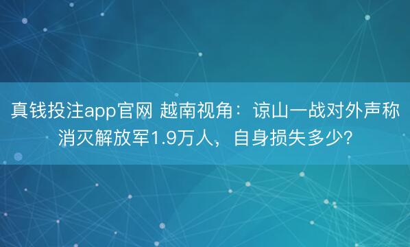 真钱投注app官网 越南视角：谅山一战对外声称消灭解放军1.9万人，自身损失多少？