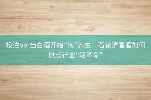 投注pp 当白酒开始“泡”养生:石花清香酒如何掀起行业“轻革命”
