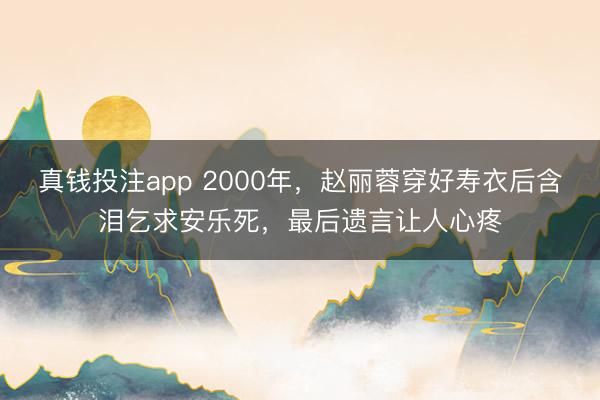真钱投注app 2000年，赵丽蓉穿好寿衣后含泪乞求安乐死，最后遗言让人心疼