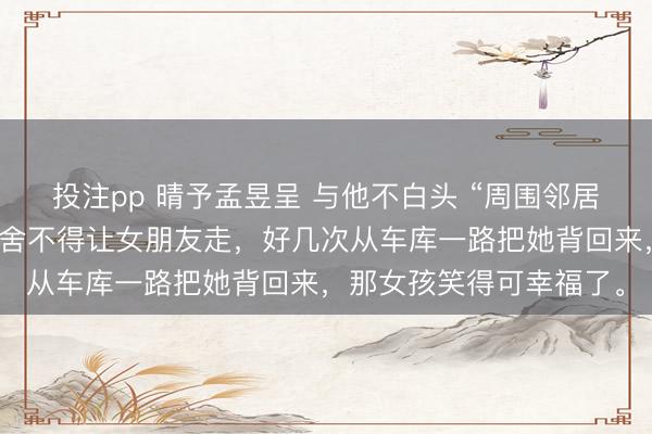 投注pp 晴予孟昱呈 与他不白头 “周围邻居都认识他们，他连路都舍不得让女朋友走，好几次从车库一路把她背回来，那女孩笑得可幸福了。