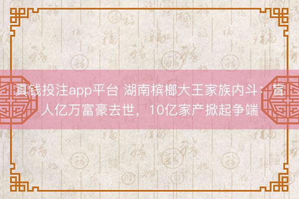 真钱投注app平台 湖南槟榔大王家族内斗：盲人亿万富豪去世，10亿家产掀起争端