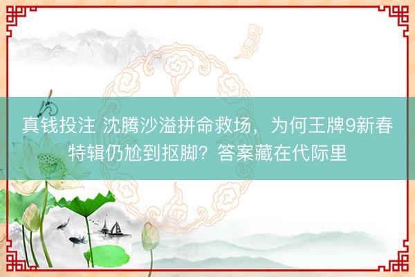真钱投注 沈腾沙溢拼命救场，为何王牌9新春特辑仍尬到抠脚？答案藏在代际里