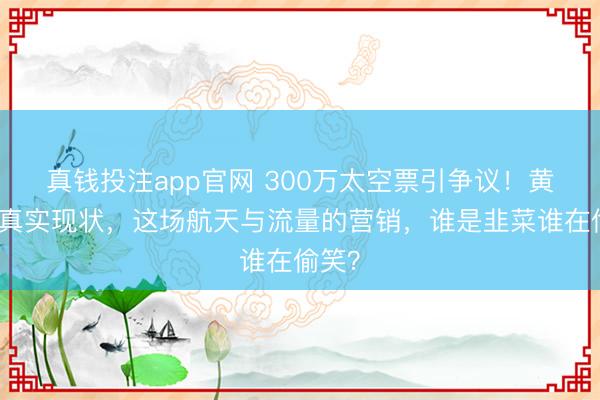 真钱投注app官网 300万太空票引争议!黄景瑜真实现状,这场航天与流量的营销,谁是韭菜谁在偷笑?