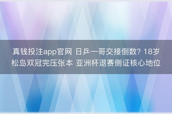 真钱投注app官网 日乒一哥交接倒数? 18岁松岛双冠完压张本 亚洲杯退赛侧证核心地位
