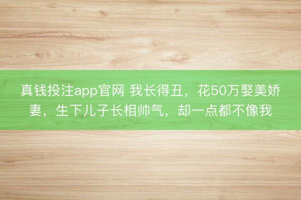 真钱投注app官网 我长得丑，花50万娶美娇妻，生下儿子长相帅气，却一点都不像我