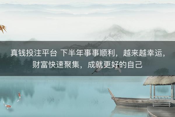真钱投注平台 下半年事事顺利，越来越幸运，财富快速聚集，成就更好的自己