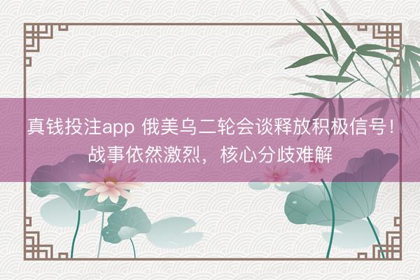真钱投注app 俄美乌二轮会谈释放积极信号！战事依然激烈，核心分歧难解