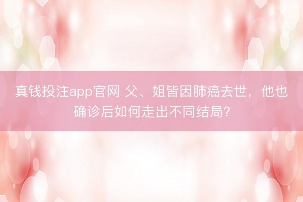 真钱投注app官网 父、姐皆因肺癌去世,他也确诊后如何走出不同结局?