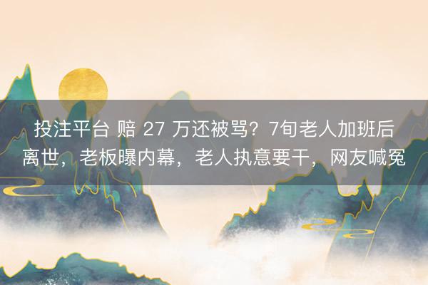 投注平台 赔 27 万还被骂？7旬老人加班后离世，老板曝内幕，老人执意要干，网友喊冤