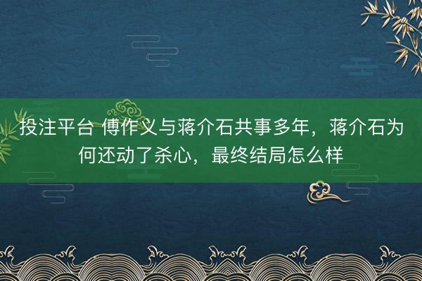 投注平台 傅作义与蒋介石共事多年，蒋介石为何还动了杀心，最终结局怎么样