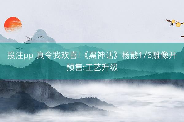 投注pp 真令我欢喜!《黑神话》杨戬1/6雕像开预售:工艺升级
