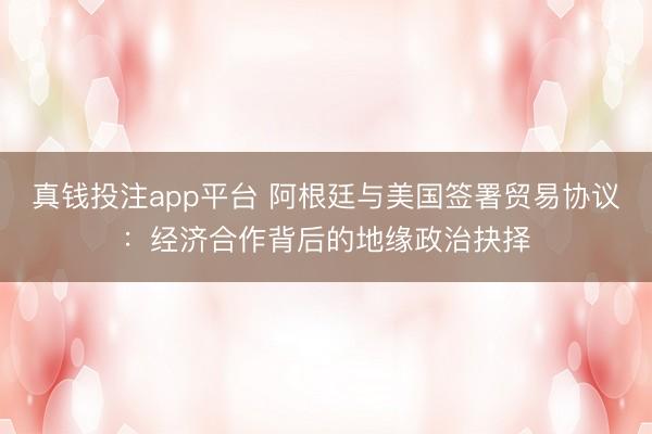 真钱投注app平台 阿根廷与美国签署贸易协议：经济合作背后的地缘政治抉择