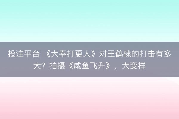 投注平台 《大奉打更人》对王鹤棣的打击有多大？拍摄《咸鱼飞升》，大变样