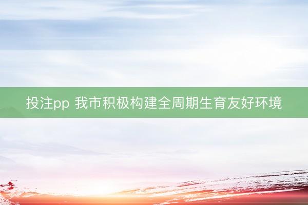 投注pp 我市积极构建全周期生育友好环境