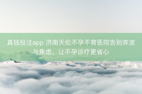 真钱投注app 济南天伦不孕不育医院告别奔波与焦虑，让不孕诊疗更省心