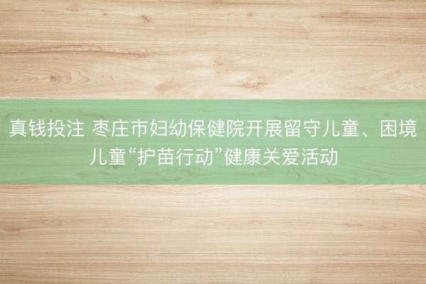 真钱投注 枣庄市妇幼保健院开展留守儿童、困境儿童“护苗行动”健康关爱活动