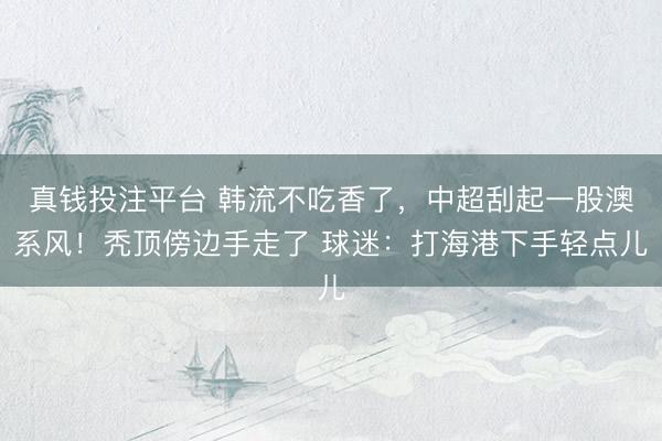 真钱投注平台 韩流不吃香了，中超刮起一股澳系风！秃顶傍边手走了 球迷：打海港下手轻点儿