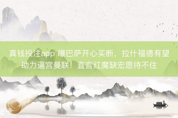 真钱投注app 曝巴萨开心买断,拉什福德有望助力逼宫曼联!直言红魔缺宏愿待不住