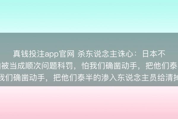 真钱投注app官网 杀东说念主诛心:日本不怕被中国打一顿,最怕被当成顺次问题科罚,怕我们确凿动手,把他们泰半的渗入东说念主员给清掉