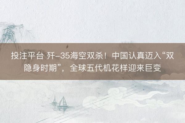 投注平台 歼-35海空双杀!中国认真迈入“双隐身时期”,全球五代机花样迎来巨变