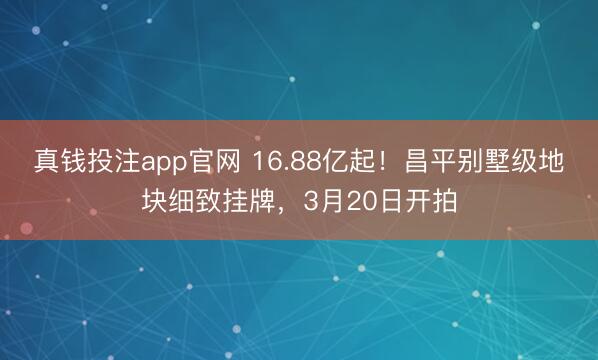 真钱投注app官网 16.88亿起！昌平别墅级地块细致挂牌，3月20日开拍