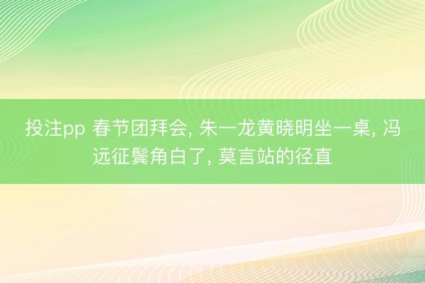 投注pp 春节团拜会， 朱一龙黄晓明坐一桌， 冯远征鬓角白了， 莫言站的径直